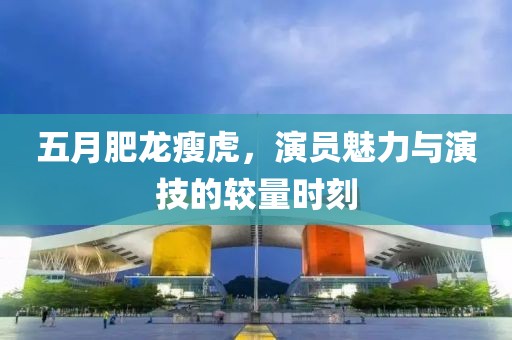 五月肥龙瘦虎，演员魅力与演技的较量时刻