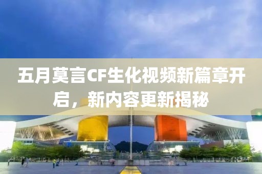 五月莫言CF生化视频新篇章开启，新内容更新揭秘