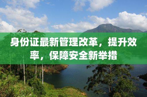 身份证最新管理改革，提升效率，保障安全新举措