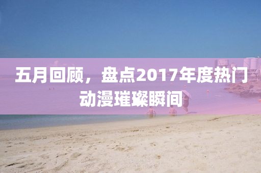 五月回顾，盘点2017年度热门动漫璀璨瞬间