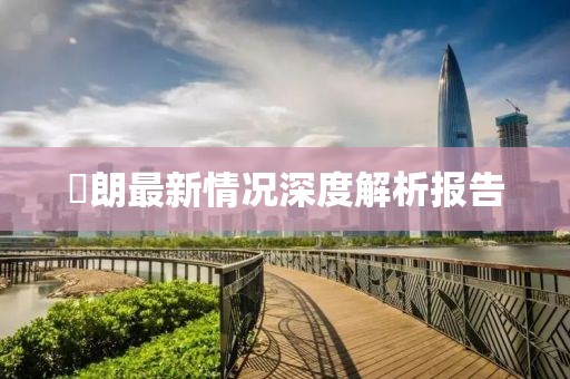 侭朗最新情况深度解析报告