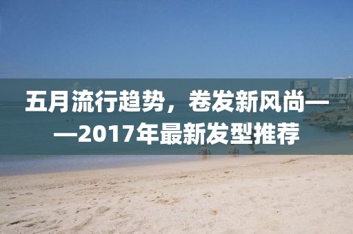 五月流行趋势，卷发新风尚——2017年最新发型推荐
