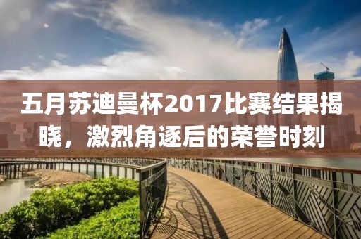五月苏迪曼杯2017比赛结果揭晓，激烈角逐后的荣誉时刻