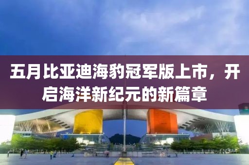 五月比亚迪海豹冠军版上市，开启海洋新纪元的新篇章