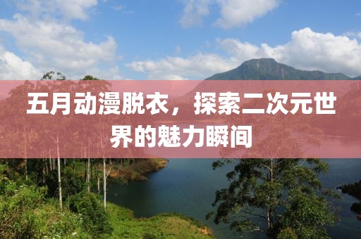 五月动漫脱衣，探索二次元世界的魅力瞬间
