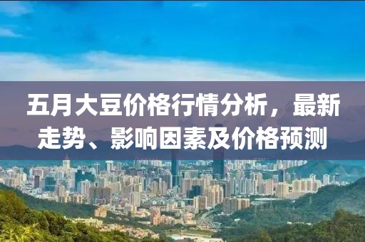 五月大豆价格行情分析，最新走势、影响因素及价格预测