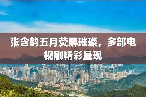 张含韵五月荧屏璀璨，多部电视剧精彩呈现