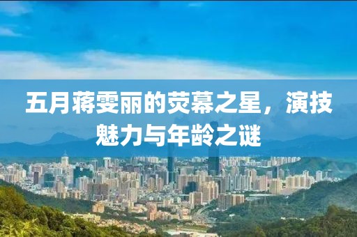 五月蒋雯丽的荧幕之星，演技魅力与年龄之谜