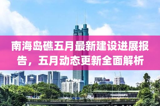 南海岛礁五月最新建设进展报告，五月动态更新全面解析