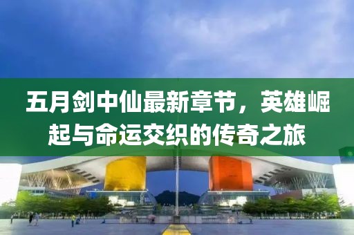 五月剑中仙最新章节，英雄崛起与命运交织的传奇之旅