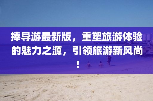 捧导游最新版，重塑旅游体验的魅力之源，引领旅游新风尚！