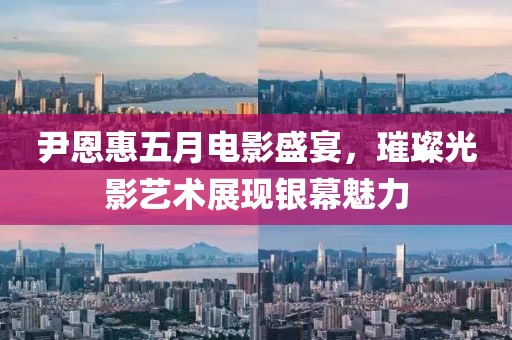 尹恩惠五月电影盛宴，璀璨光影艺术展现银幕魅力
