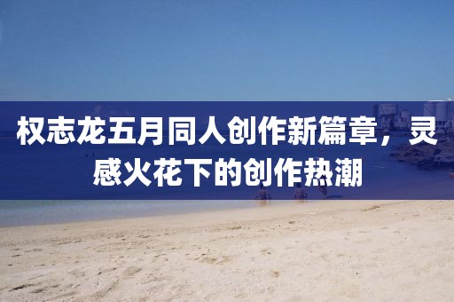 权志龙五月同人创作新篇章，灵感火花下的创作热潮