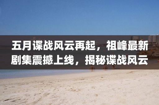 五月谍战风云再起，祖峰最新剧集震撼上线，揭秘谍战风云