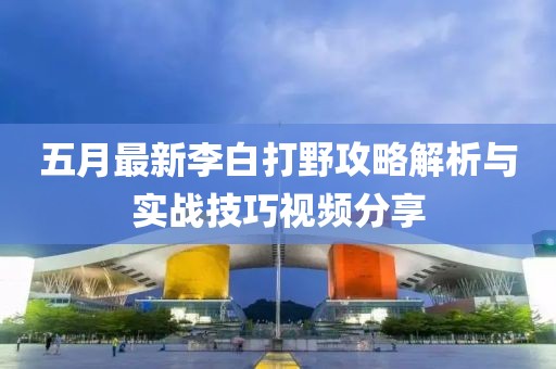 五月最新李白打野攻略解析与实战技巧视频分享