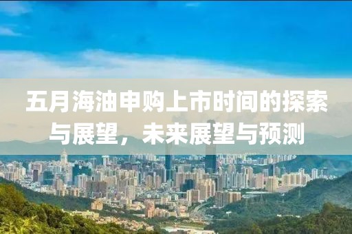 五月海油申购上市时间的探索与展望，未来展望与预测