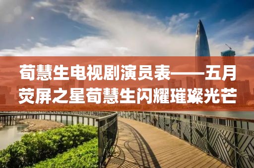 荀慧生电视剧演员表——五月荧屏之星荀慧生闪耀璀璨光芒