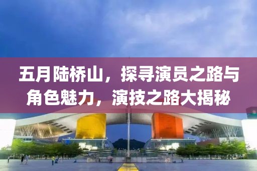 五月陆桥山，探寻演员之路与角色魅力，演技之路大揭秘