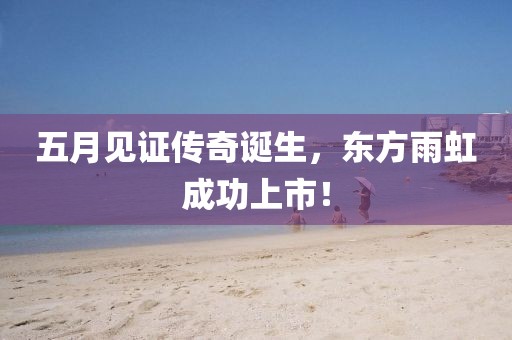 五月见证传奇诞生，东方雨虹成功上市！