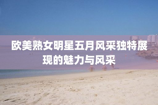 欧美熟女明星五月风采独特展现的魅力与风采