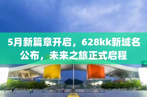 5月新篇章开启，628kk新域名公布，未来之旅正式启程