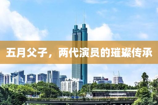 五月父子，两代演员的璀璨传承
