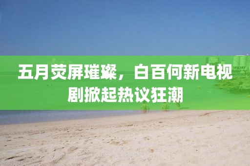 五月荧屏璀璨，白百何新电视剧掀起热议狂潮