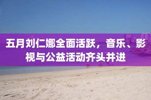 五月刘仁娜全面活跃，音乐、影视与公益活动齐头并进