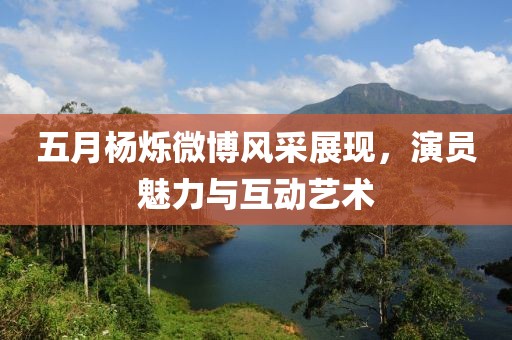 五月杨烁微博风采展现，演员魅力与互动艺术