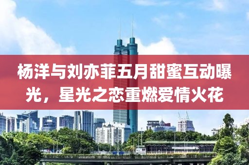 杨洋与刘亦菲五月甜蜜互动曝光，星光之恋重燃爱情火花
