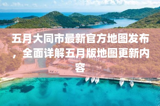 五月大同市最新官方地图发布，全面详解五月版地图更新内容