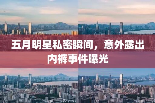 五月明星私密瞬间，意外露出内裤事件曝光