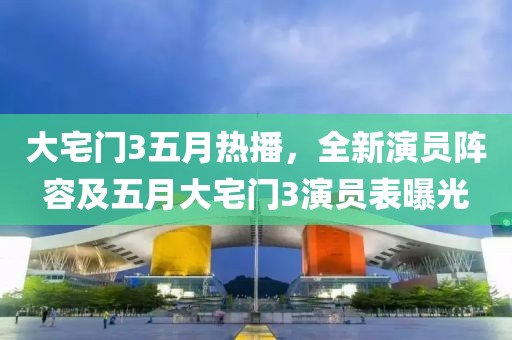 大宅门3五月热播，全新演员阵容及五月大宅门3演员表曝光