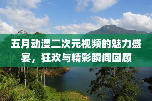 五月动漫二次元视频的魅力盛宴，狂欢与精彩瞬间回顾