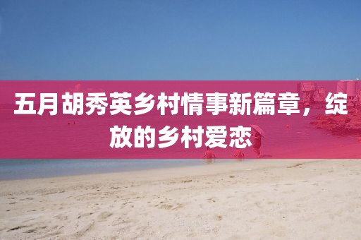 五月胡秀英乡村情事新篇章，绽放的乡村爱恋