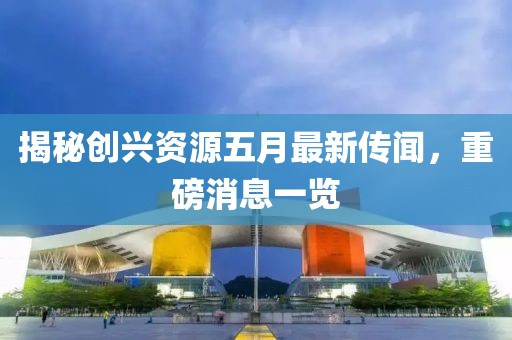 揭秘创兴资源五月最新传闻，重磅消息一览