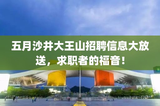 五月沙井大王山招聘信息大放送，求职者的福音！