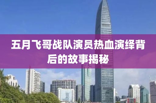 五月飞哥战队演员热血演绎背后的故事揭秘