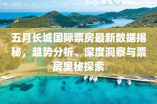 五月长城国际票房最新数据揭秘，趋势分析、深度洞察与票房奥秘探索