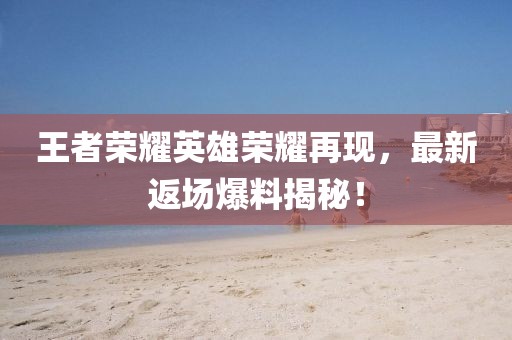 王者荣耀英雄荣耀再现，最新返场爆料揭秘！