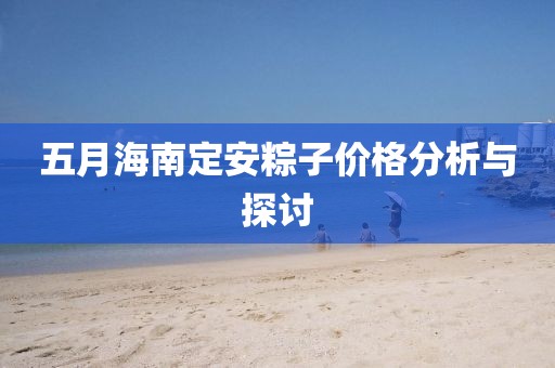 五月海南定安粽子价格分析与探讨