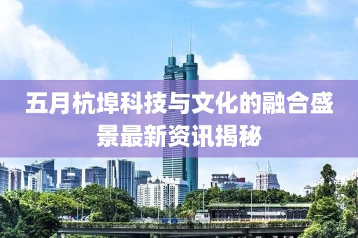 五月杭埠科技与文化的融合盛景最新资讯揭秘