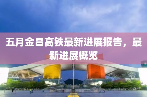五月金昌高铁最新进展报告，最新进展概览