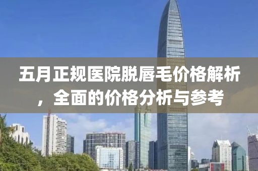 五月正规医院脱唇毛价格解析，全面的价格分析与参考