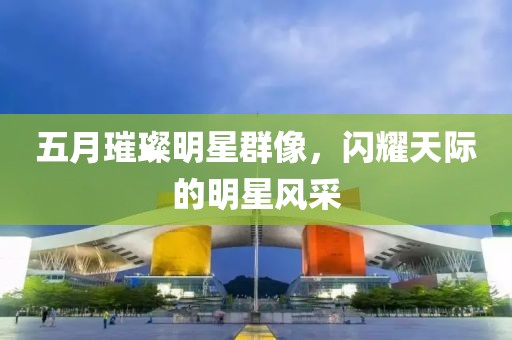 五月璀璨明星群像，闪耀天际的明星风采
