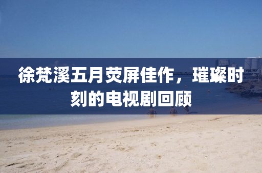 徐梵溪五月荧屏佳作，璀璨时刻的电视剧回顾