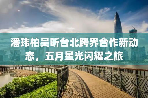 潘玮柏吴昕台北跨界合作新动态，五月星光闪耀之旅