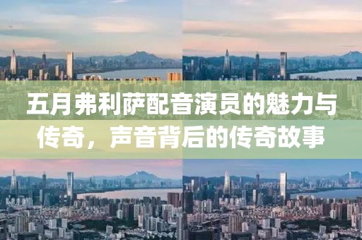 五月弗利萨配音演员的魅力与传奇，声音背后的传奇故事