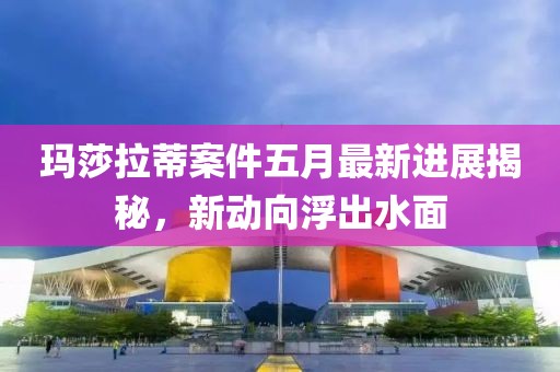 玛莎拉蒂案件五月最新进展揭秘，新动向浮出水面