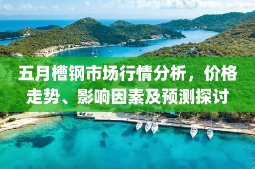 五月槽钢市场行情分析，价格走势、影响因素及预测探讨